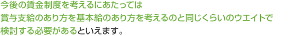 今後の賃金制度を考えるにあたっては賞与支給のあり方を基本給のあり方を考えるのと同じくらいのウエイトで検討する必要があるといえます。