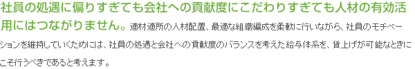 社員の処遇に偏りすぎても会社への貢献度にこだわりすぎても人材の有効活用にはつながりません。適材適所の人材配置、最適な組織編成を柔軟に行いながら、社員のモチベーションを維持していくためには、社員の処遇と会社への貢献度のバランスを考えた給与体系を、賃上げが可能なときにこそ行うべきであると考えます。