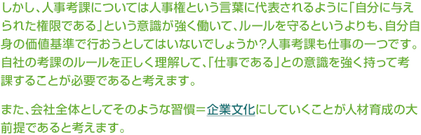 ¤·¤«¤·¡¢¿Í»ö¹Í²Ý¤Ë¤Ä¤¤¤Æ¤Ï¿Í»ö¸¢¤È¤¤¤¦¸ÀÍÕ¤ËÂåɽ¤µ¤ì¤ë¤è¤¦¤Ë¡Ö¼«Ê¬¤ËÍ¿¤¨¤é¤ì¤¿¸¢¸Â¤Ç¤¢¤ë¡×¤È¤¤¤¦°Õ¼±¤¬¶¯¤¯Æ¯¤¤¤Æ¡¢¥ë¡¼¥ë¤ò¼é¤ë¤È¤¤¤¦¤è¤ê¤â¡¢¼«Ê¬¼«¿È¤Î²ÁÃÍ´ð½à¤Ç¹Ô¤ª¤¦¤È¤·¤Æ¤Ï¤¤¤Ê¤¤¤Ç¤·¤ç¤¦¤«¡©¿Í»ö¹Í²Ý¤â»Å»ö¤Î°ì¤Ä¤Ç¤¹¡£¼«¼Ò¤Î¹Í²Ý¤Î¥ë¡¼¥ë¤òÀµ¤·¤¯Íý²ò¤·¤Æ¡¢¡Ö»Å»ö¤Ç¤¢¤ë¡×¤È¤Î°Õ¼±¤ò¶¯¤¯»ý¤Ã¤Æ¹Í²Ý¤¹¤ë¤³¤È¤¬É¬ÍפǤ¢¤ë¤È¹Í¤¨¤Þ¤¹¡£¤Þ¤¿¡¢²ñ¼ÒÁ´ÂΤȤ·¤Æ¤½¤Î¤è¤¦¤Ê½¬´·¡á´ë¶Èʸ²½¤Ë¤·¤Æ¤¤¤¯¤³¤È¤¬¿Íºà°éÀ®¤ÎÂçÁ°Äó¤Ç¤¢¤ë¤È¹Í¤¨¤Þ¤¹¡£